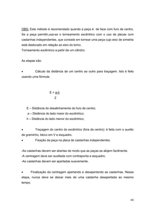 60
OBS: Este método é recomendado quando a peça é de face com furo de centro.
Se a peça permitir,usa-se o torneamento excêntrico com o uso de placas com
castanhas independentes, que consiste em tornear uma peça cujo eixo de simetria
está deslocado em relação ao eixo do torno.
Torneamento excêntrico a partir de um cilindro:
As etapas são:
 Cálculo da distância de um centro ao outro para traçagem. Isto é feito
usando uma fórmula:
E = a-h
2
E – Distância do desalinhamento do furo de centro;
a – Distância do lado maior do excêntrico;
h – Distância do lado menor do excêntrico;
 Traçagem do centro do excêntrico (fora de centro): é feita com o auxilio
de graminho, bloco em V e esquadro.
 Fixação da peça na placa de castanhas independentes:
-As castanhas devem ser abertas de modo que as peças se alojem facilmente.
-A centragem deve ser auxiliada com contraponta e esquadro.
-As castanhas devem ser apertadas suavemente.
 Finalização da centragem apertando e desapertando as castanhas. Nessa
etapa, nunca deve se deixar mais de uma castanha desapertada ao mesmo
tempo.
 