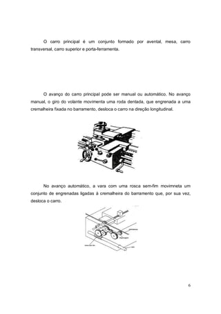 6
O carro principal é um conjunto formado por avental, mesa, carro
transversal, carro superior e porta-ferramenta.
O avanço do carro principal pode ser manual ou automático. No avanço
manual, o giro do volante movimenta uma roda dentada, que engrenada a uma
cremalheira fixada no barramento, desloca o carro na direção longitudinal.
No avanço automático, a vara com uma rosca sem-fim movimneta um
conjunto de engrenadas ligadas à cremalheira do barramento que, por sua vez,
desloca o carro.
 