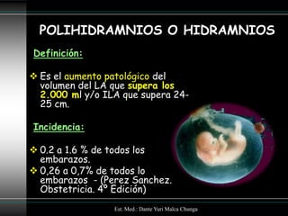 POLIHIDRAMNIOS O HIDRAMNIOS
Definición:

 Es el aumento patológico del
  volumen del LA que supera los
  2.000 ml y/o ILA que supera 24-
  25 cm.

Incidencia:

 0.2 a 1.6 % de todos los
  embarazos.
 0,26 a 0,7% de todos lo
  embarazos - (Perez Sanchez.
  Obstetricia. 4º Edición)
                 Est. Med.: Dante Yuri Malca Chunga
 