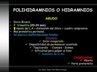 POLIHIDRAMNIOS O HIDRAMNIOS
                               AGUDO
•   Inicio Brusco.
•   2 trimestre (20-24 sem).
•     rápido del L.A + distensión del útero = cuadro compresivo.
•   Mal pronóstico perinatal.
•   Se asocia a malformaciones fetales.
                              Síntomas
                          Dolor exagerado
               Imposibilidad de permanecer acostada
                  Taquicardia - Cianosis - Disnea
                    Dificultad para palpar al feto
                         Aumento de la AU
                                                     Complicaciones
                                                           Aborto
                                                  Parto pretermito

                       Est. Med.: Dante Yuri Malca Chunga
 