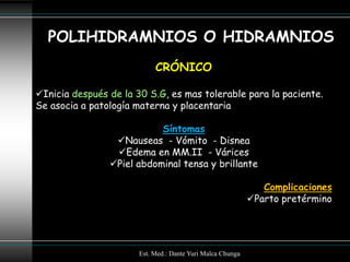 POLIHIDRAMNIOS O HIDRAMNIOS
                            CRÓNICO

Inicia después de la 30 S.G, es mas tolerable para la paciente.
Se asocia a patología materna y placentaria

                           Síntomas
                 Nauseas - Vómito - Disnea
                 Edema en MM.II - Várices
                Piel abdominal tensa y brillante

                                                               Complicaciones
                                                            Parto pretérmino




                       Est. Med.: Dante Yuri Malca Chunga
 