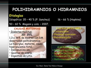 POLIHIDRAMNIOS O HIDRAMNIOS
Etiologías
Idiopático: 35 – 40 % (P. Sanchez)               16 – 66 % (Hopkins)
50 – 60 % Magann y cols. – 2007.
     CAUSAS MATERNAS                           CAUSAS OVULARES
• Diabetes mellitus:                       • Corioangioma.
          20– 25%.                         • Placenta circunvalata.
1,3 a 36% de madres con DM                 • Placentomegalia.
desarrollan polihidramnios.
La hipergluc. materna, causa
hiperglucemia fetal.                             CAUSAS FETALES
• Isoinmunización.                         • Embarazo múltiple.
• Quistes de ovario.                       • Infección perinatal: TORCH.
• Ingestión de Litio.                      • Trisomía 13, 18 y 21.
                                           • Malformaciones: del 9 - 51%.

                      Est. Med.: Dante Yuri Malca Chunga
 