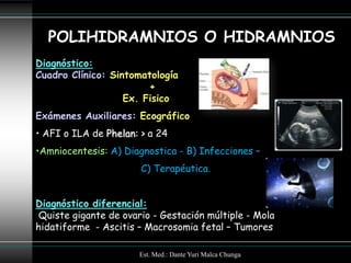 POLIHIDRAMNIOS O HIDRAMNIOS
Diagnóstico:
Cuadro Clínico: Sintomatología
                        +
                   Ex. Fisico
Exámenes Auxiliares: Ecográfico
• AFI o ILA de Phelan: > a 24
•Amniocentesis: A) Diagnostica - B) Infecciones –
                       C) Terapéutica.


Diagnóstico diferencial:
 Quiste gigante de ovario - Gestación múltiple - Mola
hidatiforme - Ascitis – Macrosomia fetal – Tumores

                       Est. Med.: Dante Yuri Malca Chunga
 