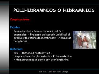 POLIHIDRAMNIOS O HIDRAMNIOS
Complicaciones:

Fetales
  Prematuridad - Presentaciones del feto
  anormales - Prolapso del cordón umbilical al
  producirse rotura de membranas – Anomalías
  congénitas.

Maternas
  DDP – Distocias contráctiles -
  desprendimiento placentario – Rotura uterina
  – Hemorragia post parto por atonía uterina.



                      Est. Med.: Dante Yuri Malca Chunga
 