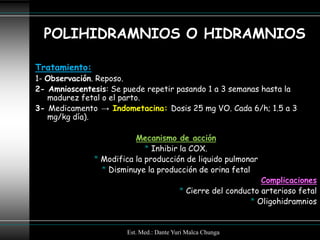POLIHIDRAMNIOS O HIDRAMNIOS

Tratamiento:
1- Observación. Reposo.
2- Amnioscentesis: Se puede repetir pasando 1 a 3 semanas hasta la
   madurez fetal o el parto.
3- Medicamento → Indometacina: Dosis 25 mg VO. Cada 6/h; 1.5 a 3
   mg/kg día).

                          Mecanismo de acción
                             * Inhibir la COX.
               * Modifica la producción de liquido pulmonar
                 * Disminuye la producción de orina fetal
                                                                Complicaciones
                                          * Cierre del conducto arterioso fetal
                                                             * Oligohidramnios


                       Est. Med.: Dante Yuri Malca Chunga
 