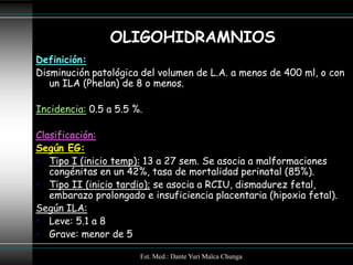 OLIGOHIDRAMNIOS
Definición:
Disminución patológica del volumen de L.A. a menos de 400 ml, o con
   un ILA (Phelan) de 8 o menos.

Incidencia: 0.5 a 5.5 %.

Clasificación:
Según EG:
• Tipo I (inicio temp): 13 a 27 sem. Se asocia a malformaciones
   congénitas en un 42%, tasa de mortalidad perinatal (85%).
• Tipo II (inicio tardio); se asocia a RCIU, dismadurez fetal,
   embarazo prolongado e insuficiencia placentaria (hipoxia fetal).
Según ILA:
• Leve: 5.1 a 8
• Grave: menor de 5

                       Est. Med.: Dante Yuri Malca Chunga
 