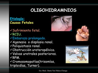 OLIGOHIDRAMNIOS
Etiología:
Causas Fetales

Sufrimiento fetal.
RCIU.
Embarazo prolongado.
Agenesia o displasia renal.
Poliquistosis renal.
Obstrucción ureteropélvica.
Valvas uretrales posteriores.
RPM.
Cromosomopatías(trisomías,
triploidías, Turner).
                  Est. Med.: Dante Yuri Malca Chunga
 