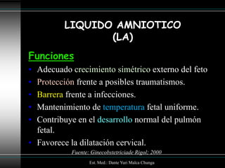LIQUIDO AMNIOTICO
                (LA)
Funciones
• Adecuado crecimiento simétrico externo del feto
• Protección frente a posibles traumatismos.
• Barrera frente a infecciones.
• Mantenimiento de temperatura fetal uniforme.
• Contribuye en el desarrollo normal del pulmón
  fetal.
• Favorece la dilatación cervical.
           Fuente: Ginecobstetriciade Rigol; 2000
                  Est. Med.: Dante Yuri Malca Chunga
 
