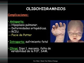 OLIGOHIDRAMNIOS
Complicaciones:

• Anteparto:
→ Hipoplasia pulmonar.
→ Deformidades ortopédicas.
→ RCIU.
→ Facie de Potter

• Intraparto: sufrimiento fetal

• Otras: Dips 1, meconio, falta de
   variabilidad de la FCF, SAM.


                    Est. Med.: Dante Yuri Malca Chunga
 
