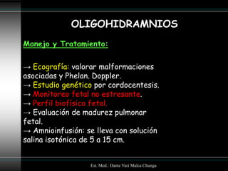 OLIGOHIDRAMNIOS
Manejo y Tratamiento:


→ Ecografía: valorar malformaciones
asociadas y Phelan. Doppler.
→ Estudio genético por cordocentesis.
→ Monitoreo fetal no estresante.
→ Perfil biofísico fetal.
→ Evaluación de madurez pulmonar
fetal.
→ Amnioinfusión: se lleva con solución
salina isotónica de 5 a 15 cm.


                  Est. Med.: Dante Yuri Malca Chunga
 
