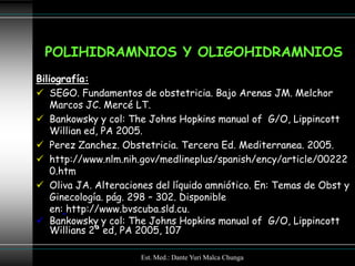 POLIHIDRAMNIOS Y OLIGOHIDRAMNIOS
Biliografía:
 SEGO. Fundamentos de obstetricia. Bajo Arenas JM. Melchor
    Marcos JC. Mercé LT.
 Bankowsky y col: The Johns Hopkins manual of G/O, Lippincott
    Willian ed, PA 2005.
 Perez Zanchez. Obstetricia. Tercera Ed. Mediterranea. 2005.
 http://www.nlm.nih.gov/medlineplus/spanish/ency/article/00222
    0.htm
 Oliva JA. Alteraciones del líquido amniótico. En: Temas de Obst y
    Ginecología. pág. 298 – 302. Disponible
    en: http://www.bvscuba.sld.cu.
 Bankowsky y col: The Johns Hopkins manual of G/O, Lippincott
    Willians 2ª ed, PA 2005, 107

                      Est. Med.: Dante Yuri Malca Chunga
 