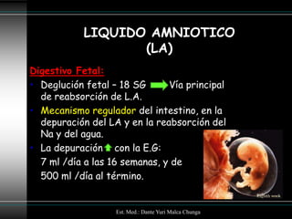 LIQUIDO AMNIOTICO
                   (LA)
Digestivo Fetal:
• Deglución fetal – 18 SG      Vía principal
  de reabsorción de L.A.
• Mecanismo regulador del intestino, en la
  depuración del LA y en la reabsorción del
  Na y del agua.
• La depuración con la E.G:
  7 ml /día a las 16 semanas, y de
  500 ml /día al término.


                   Est. Med.: Dante Yuri Malca Chunga
 
