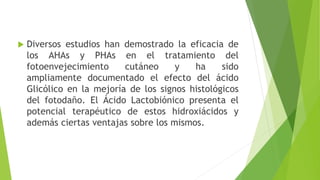  Diversos estudios han demostrado la eficacia de
los AHAs y PHAs en el tratamiento del
fotoenvejecimiento cutáneo y ha sido
ampliamente documentado el efecto del ácido
Glicólico en la mejoría de los signos histológicos
del fotodaño. El Ácido Lactobiónico presenta el
potencial terapéutico de estos hidroxiácidos y
además ciertas ventajas sobre los mismos.
 