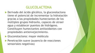 GLUCOLACTONA
 Derivado del ácido glicólico, la gluconolactona
tiene el potencial de incrementar la hidratación
gracias a las propiedades humectantes de los
múltiples grupos hidroxilo, capaces de atraer
agua y establecer puentes de hidrógeno.
Constituyen humectantes antioxidantes con
propiedades antienvejecimiento.
 Gluconolactona: mayor molécula
 Penetración suave (ausencia de reacciones
sensoriales negativas)
 
