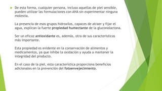  De esta forma, cualquier persona, incluso aquellas de piel sensible,
pueden utilizar las formulaciones con AHA sin experimentar ninguna
molestia.
La presencia de esos grupos hidroxilos, capaces de atraer y fijar el
agua, explican la fuerte propiedad humectante de la gluconolactona.
Ser un eficaz antioxidante es, además, otra de sus características
más importante.
Esta propiedad es evidente en la conservación de alimentos y
medicamentos, ya que inhibe la oxidación y ayuda a mantener la
integridad del producto.
En el caso de la piel, esta característica proporciona beneficios
adicionales en la prevención del fotoenvejecimiento.
 