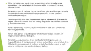  2) La gluconolactona puede tener un valor especial en formulaciones
cosméticas y dermatológicas destinadas a poblaciones específicas y de
diversas etnias.
Pacientes con acné, rosácea, dermatitis atópica, piel sensible o que tienen la
barrera epidérmica comprometida (hiperqueratosis, ictiosis, psoriasis,
infecciones por hongos).
También para aquellos bajo tratamientos tópicos o sistémicos que resecan
la piel y en formulaciones para uso antes y después de tratamientos con laser
y microdermoabrasión.
Por sus beneficios y suavidad, la gluconolactona es ideal para combatir el
fotoenvejecimiento.
Por un lado, porque se puede aplicar en el área de los ojos y la cara sin
importar la sensibilidad de la piel.
Por el otro, porque además de ser exfoliante también pertenece a la
inigualable clase de compuestos con función antiaoxidante y mejoradora de la
hidratación, con capacidad de mejorar tanto la función barrera de la piel
como la resistencia a los agentes irritantes tópicos.
 