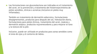  Las formulaciones con gluconolactona son indicadas en el tratamiento
del acné, en la prevenciòn y tratamiento del fotoenvejecimiento de
pieles sensibles, étnicas o acneicas (inclusive en pieles muy
inflamadas).
También en tratamiento de dermatitis seborreica, formulaciones
despigmentantes, productos para después del sol, hidratación diaria,
formulaciones para pieles étnicas, tratamiento del acné, rosácea y
dermatitis atópica. productos rejuvenecedores y para mejorar el tono
y la textura de la piel.
Inclusive, puede ser utilizada en productos para zonas sensibles como
el área de ojos y el contorno de labios.
 
