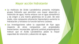 Mayor acción hidratante
 La molécula de Ácido Lactobiónico presenta múltiples
grupos hidroxilo que permiten una mayor absorción y
retención de agua; forma enlaces con el agua atmosférica
y da origen a una matriz gelatinosa en la piel. De este
modo, este compuesto altamente higroscópico aumenta la
hidratación y fortalece la función barrera cutánea.
 Las investigaciones sobre la capacidad de fijar agua
respecto de otros compuestos con propiedades
humectantes reconocidas (glicerol,sorbitol,propilenglicol)
indican que el Ácido Lactobiónico posee la mayor
capacidad de retención y absorción de agua.
 