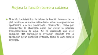 Mejora la función barrera cutánea
 El Ácido Lactobiónico fortalece la función barrera de la
piel debido a su acción estimulante sobre la regeneración
epidérmica y a sus propiedades hidratantes, tanto por
incrementar la absorción como por evitar la pérdida
transepidérmica de agua. Se ha observado que este
complejo PHA disminuye la irritación inducida tras la
aplicación de un conocido irritante, como el lauril sulfato
de sodio.
 