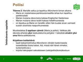 Poliisi
                              Tilanne 2: Marialle sattuu ja tapahtuu Münchenin loman aikana:
                              - Maria on nostamassa pankkiautomaatilta rahaa kun tapahtuu
                                  pankkiryöstö
                              - Marian mukana oleva koira katoaa Englischer Gartenissa
                              - Marian mukana oleva isoäiti katoaa hotellihuoneesta
    Tehtävänanto oppilaille




                              - on täysikuu ja Maria on hereillä; sitten hän kuulee aivan varmasti
                                  susien ulvomista naapurihuoneesta

                              Muodostakaa 2 oppilaan ryhmiä (Maria ja poliisi). Valitkaa yllä
                              olevista aiheista yksi keskustelunne pohjaksi + keksikää ainakin yksi
                              oma Maria-seikkailunne.

                              Kirjallinen kotitehtävä:
                              - laadi katoamisilmoitus Münchenin vilinään kadonneesta
                                 isosedästäsi (kuka katosi, ikä, missä näit hänet viimeksi,
                                 tuntomerkit jne.)
                              - kirjoita hakupaperi saksalaiseen (sala)poliisi(koira)kouluun


2
 
