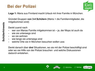 Bei der Polizei
                 Lage 1: Maria aus Finnland macht Urlaub mit ihrer Familie in München.

                 Gründet Gruppen von 3-4 Schülern (Maria + die Familienmitglieder, die
                 mitgekommen sind)
Schülerhinweis




                 Denkt zuerst nach
                 - wer von Marias Familie mitgekommen ist – ja, der Mops ist auch da
                 - wie sie unterwegs sind
                 - wo sie wohnen
                 - wie lange sie unterwegs sind
                 - welche Orte sie in München besuchen wollen usw.

                 Denkt danach über drei Situationen, wo sie mit der Polizei beschäftigt sind
                 oder wo sie Hilfe von der Polizei brauchen und welche Diskussionen
                 dadurch entstehen.




       3
 