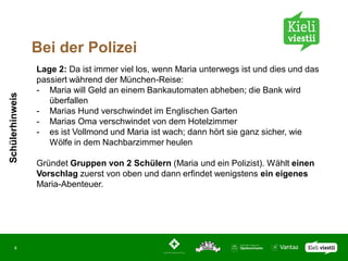 Bei der Polizei
                 Lage 2: Da ist immer viel los, wenn Maria unterwegs ist und dies und das
                 passiert während der München-Reise:
                 - Maria will Geld an einem Bankautomaten abheben; die Bank wird
Schülerhinweis




                    überfallen
                 - Marias Hund verschwindet im Englischen Garten
                 - Marias Oma verschwindet von dem Hotelzimmer
                 - es ist Vollmond und Maria ist wach; dann hört sie ganz sicher, wie
                    Wölfe in dem Nachbarzimmer heulen

                 Gründet Gruppen von 2 Schülern (Maria und ein Polizist). Wählt einen
                 Vorschlag zuerst von oben und dann erfindet wenigstens ein eigenes
                 Maria-Abenteuer.




       4
 