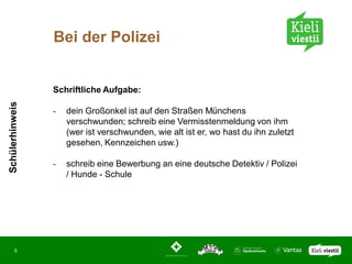Bei der Polizei


                 Schriftliche Aufgabe:
Schülerhinweis




                 -   dein Großonkel ist auf den Straßen Münchens
                     verschwunden; schreib eine Vermisstenmeldung von ihm
                     (wer ist verschwunden, wie alt ist er, wo hast du ihn zuletzt
                     gesehen, Kennzeichen usw.)

                 -   schreib eine Bewerbung an eine deutsche Detektiv / Polizei
                     / Hunde - Schule




       5
 