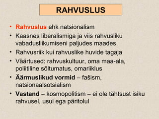 RAHVUSLUS
• Rahvuslus ehk natsionalism
• Kaasnes liberalismiga ja viis rahvusliku
vabadusliikumiseni paljudes maades
• Rahvusriik kui rahvuslike huvide tagaja
• Väärtused: rahvuskultuur, oma maa-ala,
poliitiline sõltumatus, omariiklus
• Äärmuslikud vormid – fašism,
natsionaalsotsialism
• Vastand – kosmopolitism – ei ole tähtsust isiku
rahvusel, usul ega päritolul
 