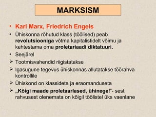 MARKSISM
• Karl Marx, Friedrich Engels
• Ühiskonna rõhutud klass (töölised) peab
revolutsiooniga võtma kapitalistidelt võimu ja
kehtestama oma proletariaadi diktatuuri.
• Seejärel
 Tootmisvahendid riigistatakse
 Igasugune tegevus ühiskonnas allutatakse töörahva
kontrollile
 Ühiskond on klassideta ja eraomanduseta
 „Kõigi maade proletaarlased, ühinege!“- sest
rahvusest olenemata on kõigil töölistel üks vaenlane
 