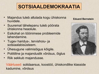 • Majandus tuleb allutada kogu ühiskonna
huvidele.
• Suuremat tähelepanu tuleb pöörata
ühiskonna heaolule.
• Esikohal on tööinimese probleemide
lahendamine.
• Tugev haridus-, tervishoiu- ja
sotsiaalabisüsteem.
• Ühesugune valimisõigus kõigile.
• Poliitiline ja majanduslik võrdsus, õiglus
• Riik sekkub majandusse.
SOTSIAALDEMOKRAATIA
Eduard Bernstein
Väärtused: solidaarsus, koostöö, ühiskondlike klasside
kadumine, võrdsus
 