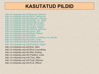 KASUTATUD PILDID
http://et.wikipedia.org/wiki/Konrad_Adenauer
http://et.wikipedia.org/wiki/Silvio_Berlusconi
http://et.wikipedia.org/wiki/Margaret_Thatcher
http://et.wikipedia.org/wiki/George_W._Bush
http://et.wikipedia.org/wiki/Ronald_Reagan
http://et.wikipedia.org/wiki/David_Cameron
http://et.wikipedia.org/wiki/Angela_Merkel
http://et.wikipedia.org/wiki/Thomas_Jefferson
http://et.wikipedia.org/wiki/James_Mill
http://et.wikipedia.org/wiki/Denis_Diderot
http://et.wikipedia.org/wiki/Fichte
http://et.wikipedia.org/wiki/Johann_Gottfried_von_Herder
http://en.wikipedia.org/wiki/John_Locke
http://en.wikipedia.org/wiki/Edmund_Burke
http://en.wikipedia.org/wiki/Friedrich_Engels
http://et.wikipedia.org/wiki/Karl_Marx
http://et.wikipedia.org/wiki/Rosa_Luxemburg
http://et.wikipedia.org/wiki/Mao_Zedong
http://et.wikipedia.org/wiki/Vladimir_Lenin
http://en.wikipedia.org/wiki/Tony_Blair
http://et.wikipedia.org/wiki/Tarja_Halonen
http://et.wikipedia.org/wiki/Sven_Mikser
 