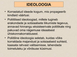 IDEOLOOGIA
• Korrastatud ideede kogum, mis propageerib
kindlaid väärtusi.
• Poliitilised ideoloogiad, millele tugineb
erakondade ja sotsiaalsete liikumiste tegevus,
annavad hinnangu eksisteerivale poliitikale ning
pakuvad oma nägemuse ideaalsest
ühiskonnakorraldusest.
• Poliitiline ideoloogia seletab, kuidas võiks
korraldada majandust ja sotsiaalseid suhteid,
kaasata rahvast valitsemisse, lahendada
toimetuleku ja võrdsuse küsimusi.
 