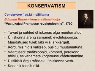 KONSERVATISM
Conservare (lad.k) – säilitama
Edmund Burke – konservatismi looja
“Vastukajad Prantsuse revolutsioonile", 1790
• Tavad ja suhted ühiskonas olgu muutumatud.
• Ühiskonna areng sarnaneb evolutsiooniga.
• Muudatused tuleb läbi viia järk-järgult.
• Kord, mis riigis valitseb, püsigu muutumatuna.
• Väärtused: traditsioonid, kombed, perekond,
abielu, esivanemate kogemuse väärtustamine.
• Üksikisik ärgu mässaku ühiskonna vastu.
• Kodanik teenib riiki.
 