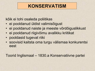 kõik ei tohi osaleda poliitikas
• ei pooldanud üldist valimisõigust
• ei pooldanud naiste ja meeste võrdõiguslikkust
• ei pooldanud riigivõimu avalikku kriitikat
• pooldasid tugevat riiki
• soovisid kaitsta oma turgu välismaa konkurentsi
eest
Toorid Inglismaal – 1830.a Konservatiivne partei
KONSERVATISM
 