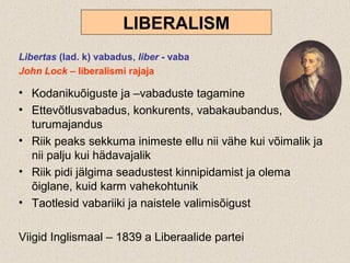 LIBERALISM
Libertas (lad. k) vabadus, liber - vaba
John Lock – liberalismi rajaja
• Kodanikuõiguste ja –vabaduste tagamine
• Ettevõtlusvabadus, konkurents, vabakaubandus,
turumajandus
• Riik peaks sekkuma inimeste ellu nii vähe kui võimalik ja
nii palju kui hädavajalik
• Riik pidi jälgima seadustest kinnipidamist ja olema
õiglane, kuid karm vahekohtunik
• Taotlesid vabariiki ja naistele valimisõigust
Viigid Inglismaal – 1839 a Liberaalide partei
 