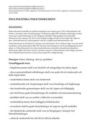 FINLANDS STUDENTKÅRERS FÖRBUND (FSF) rf                            
FINLANDS STUDENTKÅRERS FÖRBUND (FSF) rf 
Förbundsmötet 20–21.11.2009, uppdaterat vid förbundsmötet 19–20.11.2010, uppdaterat vid förbundsmötet 
18–19.11.2011 



FSF:S POLITISKA POLICYDOKUMENT 
 

INLEDNING 
Detta dokument innehåller de politiska linjeringar som dragits upp av FSF:s förbundsmöte. Det 
består av principer, teser och policypapper. Principerna utgör FSF:s politiska värderingar, medan 
teserna ger sammanfattningar av det viktigaste innehållet. Policypappren kan behandlas 
tillsammans eller separat, och det är också möjligt att lägga till eller ta bort något eller några av 
dem. Abstraktionsnivån i policypappren varierar i enlighet med förbundsmötets vilja. 
Policydokumentet är bindande för styrelsen och sekretariatet. Även i sådana frågor som inte direkt 
omnämnts i policydokumentet följer FSF den linje som principerna och de grundläggande teserna 
stakar ut. Policydokumentet styr också studentkårernas nationella intressebevakningsarbete. 
Dokumentet gäller tillsvidare och kan vid behov ändras av förbundsmötet, ifall antingen styrelsen 
eller medlemskorporationerna yrkar på det (enligt FSF:s stadgesamling). 
 
 
Principer: Frihet, bildning, rättvisa, jämlikhet  
Grundläggande teser: 

– högskolesystemet skall vara flexibelt och mångsidigt och arbeta öppet  

– den examensinriktade utbildningen skall vara gratis för de studerande och 
hålla hög kvalitet  

– studenthälsovården skall vara funktionell  

– studentboendet och ‐bespisningen skall vara förmånliga och högklassiga  

– den akademiska gemenskapen skall vara tät, öppen och tillgänglig  

– det skall finnas goda förutsättningar för mobilitet och internationalisering  

– jämlikhet skall vara en realitet i stället för en formalitet  

– studiestödssystemet skall möjliggöra heltidsstudier: 

– invandrare skall ha goda förutsättningar att anpassa sig till samhället 

– det akademiska samfundet skall vara en föregångare i kampen mot 
klimatförändringen 

– också de studerande har rätt till ett rättvist arbetsliv 
 