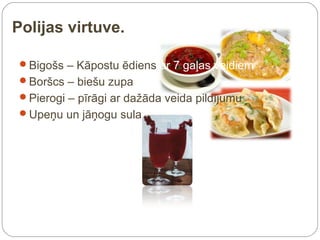 Polijas virtuve.

 Bigošs – Kāpostu ēdiens ar 7 gaļas veidiem
 Boršcs – biešu zupa
 Pierogi – pīrāgi ar dažāda veida pildījumu
 Upeņu un jāņogu sula
 