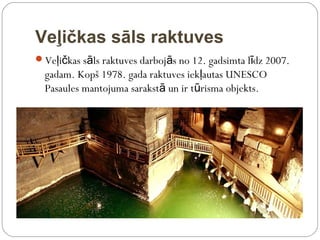 Veļičkas sāls raktuves
Veļičkas sāls raktuves darbojās no 12. gadsimta līdz 2007.
  gadam. Kopš 1978. gada raktuves iekļautas UNESCO
  Pasaules mantojuma sarakstā un ir tūrisma objekts.
 