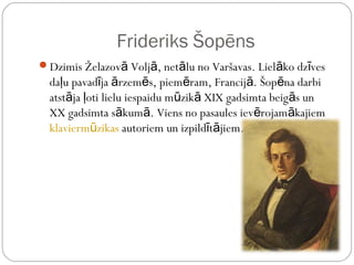 Frideriks Šopēns
Dzimis Želazovā Voljā, netālu no Varšavas. Lielāko dzīves
  daļu pavadīja ārzemēs, piemēram, Francijā. Šopēna darbi
  atstāja ļoti lielu iespaidu mūzikā XIX gadsimta beigās un
  XX gadsimta sākumā. Viens no pasaules ievērojamākajiem
  klaviermūzikas autoriem un izpildītājiem.
 
