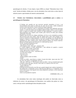 aprendizagem de cálculos, 12 anos depois, Lopes (2006) na coleção “Matemática hoje é feita 
assim” aborda atividades voltadas para o uso da calculadora, bem como trata os outros tipos de 
cálculos (exatos e aproximados) de maneira contextualizada. 
2.3 Cálculos com Calculadoras: (In)verdades e possibilidades para o ensino e a 
aprendizagem da Matemática 
O Rodrigo não entendia por que precisava aprender matemática, já que a sua 
minicalculadora faria todas as contas por ele, pelo resto da vida, e então a professora 
resolveu contar uma história. Contou a história do Supercomputador. 
Um dia disse a professora, todos os computadores do mundo serão unificados num único 
sistema, e o centro do sistema será em alguma cidade do Japão. Todas as casas do mundo, 
todos os lugares do mundo terão terminais do Supercomputador. As pessoas usarão o 
Supercomputador para compras, para recados, para reservas de avião, para consultas 
sentimentais. Para tudo. 
Ninguém mais precisará de relógios individuais, de livros ou de calculadoras portáteis. 
Não precisará mais nem estudar. Tudo que alguém quiser saber sobre qualquer coisa 
estará na memória do Supercomputador, ao alcance de qualquer um. Em milésimos de 
segundo a resposta à consulta estará na tela mais próxima. E haverá bilhões de telas 
espalhadas por onde o homem estiver, desde lavatórios públicos até estações espaciais. 
Bastará ao homem apertar um botão para ter a informação que quiser. 
Um dia, um garoto perguntará ao pai: 
_Pai, quanto é dois mais dois? 
_Não pergunte a mim – dirá o pai -, pergunte a Ele. 
E o garoto digitará os botões apropriados e num milésimo de segundo a resposta 
aparecerá na tela. E então o garoto dirá: 
_Como é que sei que a resposta é certa? 
_Porque Ele disse que é certa – responderá o pai. 
_E se Ele estiver errado? 
_Ele nunca erra. 
_ Mas se estiver? 
_Sempre podemos contar nos dedos. 
_O quê? 
_Contar nos dedos, como faziam os antigos. Levante dois dedos. Agora mais dois. Viu? 
Um, dois, três, quatro. O computador está certo. 
_Mas, pai, e 362 vezes 17? Não dá para contar nos dedos. A não ser reunindo muita gente 
e usando os dedos das mãos e dos pés. Como saber se a resposta d’Ele está certa? 
Aí o pai suspirou e disse: 
_Jamais saberemos... 
O Rodrigo gostou da história, mas disse que, quando ninguém mais soubesse matemática e 
não pudesse pôr o Computador à prova, então não faria diferença se o Computador estava 
certo ou não, já que a sua resposta seria a única disponível e, portanto, a certa, mesmo que 
estivesse errada, e... 
Aí foi a vez da professora suspirar. 
(VERÍSSIMO, 2001, p. 25) 
As calculadoras bem como outras tecnologias não podem ser observadas como as 
redentoras do ensino e da aprendizagem da Matemática, mas também não podem ser vistas 
como o mal que assola a aprendizagem dessa disciplina escolar. 
 
