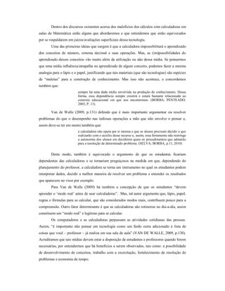 Dentro dos discursos existentes acerca dos malefícios dos cálculos com calculadoras em 
aulas de Matemática estão alguns que abordaremos e que entendemos que estão equivocados 
por se respaldarem em juízos/avaliações superficiais dessa tecnologia. 
Uma das primeiras ideias que surgem é que a calculadora impossibilitará o aprendizado 
dos conceitos de número, sistema decimal e suas operações. Mas, as (im)possibilidades do 
aprendizado desses conceitos vão muito além da utilização ou não dessa mídia. Se pensarmos 
que uma mídia influência/atrapalha no aprendizado de algum conceito, podemos fazer a mesma 
analogia para o lápis e o papel, justificando que tais materiais (que são tecnologias) são espécies 
de “muletas” para a construção de conhecimento. Mas isso não acontece, e concordamos 
também que: 
sempre há uma dada mídia envolvida na produção de conhecimento. Dessa 
forma, essa dependência sempre existirá e estará bastante relacionada ao 
contexto educacional em que nos encontremos. (BORBA; PENTEADO, 
2003, P. 13). 
Van de Walle (2009, p.131) defende que é mais importante argumentar ou resolver 
problemas do que o desempenho nas tediosas operações a mão que não envolve o pensar e, 
assim deve-se ter em mente também que: 
a calculadora não opera por si mesma e que os alunos precisam decidir o que 
realizarão com o auxilio desse recurso e, assim, essa ferramenta não restringe 
a autonomia dos alunos em decidirem quais os procedimentos que adotarão 
para a resolução de determinado problema. (SELVA; BORBA, p.11, 2010) 
Deste modo, também é equivocado o argumento de que os estudantes ficariam 
dependentes das calculadoras e se tornariam preguiçosos na medida em que, dependendo do 
planejamento do professor, a calculadora se torna um instrumento no qual os estudantes podem 
interpretar dados, decidir a melhor maneira de resolver um problema e entender os resultados 
que aparecem no visor por exemplo. 
Para Van de Walle (2009) há também a concepção de que os estudantes “devem 
aprender o ‘modo real’ antes de usar calculadoras”. Mas, tal autor argumenta que, lápis, papel, 
regras e fórmulas para se calcular, que são considerados modos reais, contribuem pouco para a 
compreensão. Outro fator determinante é que as calculadoras são rotineiras no dia-a-dia, assim 
constituem um “modo real” e legítimo para se calcular. 
Os computadores e as calculadoras perpassam as atividades cotidianas das pessoas. 
Assim, “é importante não pensar em tecnologia como um fardo extra adicionado à lista de 
coisas que você – professor – já realiza em sua sala de aula” (VAN DE WALLE, 2009, p.130). 
Acreditamos que tais mídias devem estar a disposição de estudantes e professores quando forem 
necessárias, por entendermos que há benefícios a serem observados, tais como: a possibilidade 
de desenvolvimento de conceitos, trabalho com a exercitação, fortalecimento da resolução de 
problemas e economia de tempo. 
 