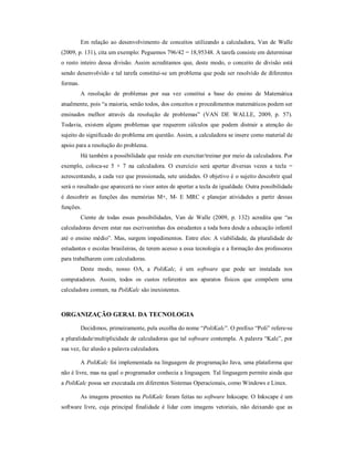 Em relação ao desenvolvimento de conceitos utilizando a calculadora, Van de Walle 
(2009, p. 131), cita um exemplo: Peguemos 796/42 = 18,95348. A tarefa consiste em determinar 
o resto inteiro dessa divisão. Assim acreditamos que, deste modo, o conceito de divisão está 
sendo desenvolvido e tal tarefa constitui-se um problema que pode ser resolvido de diferentes 
formas. 
A resolução de problemas por sua vez constitui a base do ensino de Matemática 
atualmente, pois “a maioria, senão todos, dos conceitos e procedimentos matemáticos podem ser 
ensinados melhor através da resolução de problemas” (VAN DE WALLE, 2009, p. 57). 
Todavia, existem alguns problemas que requerem cálculos que podem distrair a atenção do 
sujeito do significado do problema em questão. Assim, a calculadora se insere como material de 
apoio para a resolução do problema. 
Há também a possibilidade que reside em exercitar/treinar por meio da calculadora. Por 
exemplo, coloca-se 5 + 7 na calculadora. O exercício será apertar diversas vezes a tecla = 
acrescentando, a cada vez que pressionada, sete unidades. O objetivo é o sujeito descobrir qual 
será o resultado que aparecerá no visor antes de apertar a tecla de igualdade. Outra possibilidade 
é descobrir as funções das memórias M+, M- E MRC e planejar atividades a partir dessas 
funções. 
Ciente de todas essas possibilidades, Van de Walle (2009, p. 132) acredita que “as 
calculadoras devem estar nas escrivaninhas dos estudantes a toda hora desde a educação infantil 
até o ensino médio”. Mas, surgem impedimentos. Entre eles: A viabilidade, da pluralidade de 
estudantes e escolas brasileiras, de terem acesso a essa tecnologia e a formação dos professores 
para trabalharem com calculadoras. 
Deste modo, nosso OA, a PoliKalc, é um software que pode ser instalada nos 
computadores. Assim, todos os custos referentes aos aparatos físicos que compõem uma 
calculadora comum, na PoliKalc são inexistentes. 
ORGANIZAÇÃO GERAL DA TECNOLOGIA 
Decidimos, primeiramente, pela escolha do nome “PoliKalc”. O prefixo “Poli” refere-se 
a pluralidade/multiplicidade de calculadoras que tal software contempla. A palavra “Kalc”, por 
sua vez, faz alusão a palavra calculadora. 
A PoliKalc foi implementada na linguagem de programação Java, uma plataforma que 
não é livre, mas na qual o programador conhecia a linguagem. Tal linguagem permite ainda que 
a PoliKalc possa ser executada em diferentes Sistemas Operacionais, como Windows e Linux. 
As imagens presentes na PoliKalc foram feitas no software Inkscape. O Inkscape é um 
software livre, cuja principal finalidade é lidar com imagens vetoriais, não deixando que as 
 