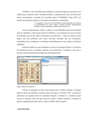 A PoliKalc é uma calculadora que arredonda, ao contrário de algumas que truncam. Isso 
significa que se tentarmos obter o resultado da fração 1/6, pensando nela como a divisão de dois 
termos, encontraremos o resultado, de 12 posições, igual a 0.1666666667. Lopes (1997, p.3) 
acredita que tarefas que explorem a calculadora, investigando-a, possibilitam: 
[...] mergulhar os alunos (as) na introdução ou aprofundamento de conceitos 
ou procedimentos tais como: frações, números decimais, representações 
numéricas, ideias de operações, dízimas, aproximações, etc. 
Assim, um planejamento voltado a conhecer as funcionalidades básicas da calculadora 
pode ser significativo. Outro ponto presente na PoliKalc é o que chamamos de caixa de criação 
de problemas, que tem por objetivo possibilitar aos professores e alunos um espaço em que 
podem criar seus problemas para serem resolvidos utilizando uma das calculadoras, 
compartilhar com os estudantes e os estudantes compartilharem com seus colegas os problemas 
elaborados. 
Incluímos também em cada calculadora um bloco de anotações (Figura 5). Esse bloco 
foi pensado para que os estudantes registrem seus pensamentos e resoluções e para que o 
professor tenha um feedback da atividade que está sendo aplicada. 
Figura 5 Bloco de Anotações 
O bloco de anotações foi feito exclusivamente para a PoliKalc. Quando o estudante 
optar por salvar suas anotações, o software gerará um arquivo, no formato “.kalc”, que pode ser 
armazenado em qualquer pasta do computador. Quando o estudante ou o professor quiser 
retomar as anotações salvas terá que selecionar a opção “carregar anotações” e buscá-las na 
pasta do computador que foram salvas e então, a PoliKalc abrirá o arquivo. 
A Kalc Quebrada 
 