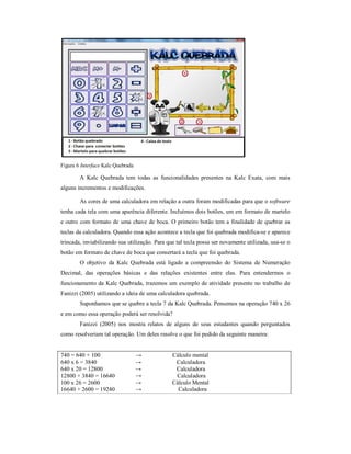 Figura 6 Interface Kalc Quebrada 
A Kalc Quebrada tem todas as funcionalidades presentes na Kalc Exata, com mais 
alguns incrementos e modificações. 
As cores de uma calculadora em relação a outra foram modificadas para que o software 
tenha cada tela com uma aparência diferente. Incluímos dois botões, um em formato de martelo 
e outro com formato de uma chave de boca. O primeiro botão tem a finalidade de quebrar as 
teclas da calculadora. Quando essa ação acontece a tecla que foi quebrada modifica-se e aparece 
trincada, inviabilizando sua utilização. Para que tal tecla possa ser novamente utilizada, usa-se o 
botão em formato de chave de boca que consertará a tecla que foi quebrada. 
O objetivo da Kalc Quebrada está ligado a compreensão do Sistema de Numeração 
Decimal, das operações básicas e das relações existentes entre elas. Para entendermos o 
funcionamento da Kalc Quebrada, trazemos um exemplo de atividade presente no trabalho de 
Fanizzi (2005) utilizando a ideia de uma calculadora quebrada. 
Suponhamos que se quebre a tecla 7 da Kalc Quebrada. Pensemos na operação 740 x 26 
e em como essa operação poderá ser resolvida? 
Fanizzi (2005) nos mostra relatos de alguns de seus estudantes quando perguntados 
como resolveriam tal operação. Um deles resolve o que foi pedido da seguinte maneira: 
740 = 640 + 100 → Cálculo mental 
640 x 6 = 3840 → Calculadora 
640 x 20 = 12800 → Calculadora 
12800 + 3840 = 16640 → Calculadora 
100 x 26 = 2600 → Cálculo Mental 
16640 + 2600 = 19240 → Calculadora 
 