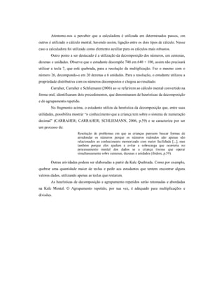 Atentemo-nos a perceber que a calculadora é utilizada em determinados passos, em 
outros é utilizado o cálculo mental, havendo assim, ligação entre os dois tipos de cálculo. Nesse 
caso a calculadora foi utilizada como elemento auxiliar para os cálculos mais robustos. 
Outro ponto a ser destacado é a utilização da decomposição dos números, em centenas, 
dezenas e unidades. Observe que o estudante decompõe 740 em 640 + 100, assim não precisará 
utilizar a tecla 7, que está quebrada, para a resolução da multiplicação. Fez o mesmo com o 
número 26, decompondo-o em 20 dezenas e 6 unidades. Para a resolução, o estudante utilizou a 
propriedade distributiva com os números decompostos e chegou ao resultado. 
Carraher, Carraher e Schliemann (2006) ao se referirem ao cálculo mental convertido na 
forma oral, identificaram dois procedimentos, que denominaram de heurísticas da decomposição 
e do agrupamento repetido. 
No fragmento acima, o estudante utiliza da heurística da decomposição que, entre suas 
utilidades, possibilita mostrar “o conhecimento que a criança tem sobre o sistema de numeração 
decimal” (CARRAHER; CARRAHER; SCHLIEMANN, 2006, p.59) e se caracteriza por ser 
um processo de: 
Resolução de problemas em que as crianças parecem buscar formas de 
arredondar os números porque os números redondos não apenas são 
relacionados ao conhecimento memorizado com maior facilidade [...], mas 
também porque eles ajudam a evitar a sobrecarga que ocorreria no 
processamento mental dos dados se a criança tivesse que operar 
simultaneamente sobre centenas, dezenas e unidades (ibidem, p.59). 
Outras atividades podem ser elaboradas a partir da Kalc Quebrada. Como por exemplo, 
quebrar uma quantidade maior de teclas e pedir aos estudantes que tentem encontrar alguns 
valores dados, utilizando apenas as teclas que restaram. 
As heurísticas de decomposição e agrupamento repetidos serão retomadas e abordadas 
na Kalc Mental. O Agrupamento repetido, por sua vez, é adequado para multiplicações e 
divisões. 
 