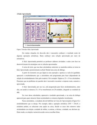 A Kalc Aproximada 
Figura 7 Interface Kalc Aproximada 
Em muitas situações do dia-a-dia não é necessário conhecer o resultado exato de 
algumas operações aritméticas. Basta conhecer uma solução aproximada por meio de 
estimativas. 
A Kalc Aproximada permitirá ao professor elaborar atividades e aulas com foco no 
desenvolvimento de estratégias com os cálculos aproximados. 
A caixa de texto, que nas duas calculadoras anteriores se mantinha estática se torna na 
Kalc Aproximada e posteriormente na Kalc Mental uma caixa de diálogo. 
A partir do momento em que digita-se uma operação e aperta-se a tecla de igualdade, 
aparecerá o arredondamento que a calculadora está programada para fazer (dependendo da 
seleção de arredondamento feito pelo usuário). Por exemplo: Digita-se 23 x 19 na calculadora. 
Pensemos que no problema em questão não é necessário encontrar a resposta exata, somente a 
aproximada. 
A Kalc Aproximada, por sua vez, está programada para fazer arredondamentos, entre 
eles, um aonde os números 23 e 19 se transformam em 20 unidades, chegando ao resultado de 
400. 
No visor dessa calculadora, aparecerá o resultado aproximado, e na caixa de diálogo 
aparecerá para quais números foram arredondados os números digitados inicialmente. 
Nessa calculadora, o estudante deverá habilitar na Caixa de Aproximações (Figura 8) o 
arredondamento que se deseja. Por exemplo, dada a operação aritmética 2345 + 234,45, o 
estudante poderá, ao selecionar uma opção na caixa, decidir se esses dois números serão 
arredondados em relação a unidade de milhar, a centena, a dezena, a unidade, aos décimos etc. 
Deste modo, as soluções variam de acordo com as escolhas feitas. 
 