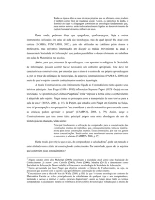 Todas as épocas têm as suas técnicas próprias que se afirmam como produto 
e também como fator de mudança social. Assim, os utensílios de pedra, o 
domínio do fogo e a linguagem constituem as tecnologias fundamentais que, 
para muitos autores, estão indissociavelmente ligadas ao desenvolvimento da 
espécie humana há muitos milhares de anos. 
Deste modo, podemos dizer que apagadores, quadros-negros, lápis e outros 
instrumentos utilizados em salas de aula são tecnologias, mas de qual época? Da atual com 
certeza (BORBA; PENTEADO, 2003), pois são utilizadas no cotidiano pelos alunos e 
professores, mas estivemos interessados em discutir as mídias provenientes da atual e 
denominada Sociedade de Informação2 que podem possibilitar o desenvolvimento de trabalhos 
em aulas de Matemática nas escolas. 
Assim, para que processos de aprendizagem, com aparatos tecnológicos da Sociedade 
de Informação, possam ocorrer faz-se necessário um ambiente apropriado. Este deve ter 
características construtivistas, por entender que o aluno é o centro de sua própria aprendizagem 
e, por se tratar da utilização de tecnologias, de aspectos construcionistas (PAPERT, 2008) por 
meio do qual o sujeito constrói conhecimentos usando a tecnologia. 
A teoria Construcionista está intimamente ligada ao Construtivismo tanto quanto seus 
teóricos principais. Jean Piaget (1896 - 1980) influenciou Seymour Papert (1928 - hoje) em sua 
teorização. A Epistemologia Genética Piagetiana3 tenta “explicar a forma como o conhecimento 
é adquirido pelo sujeito. Piaget nunca se preocupou com a transposição de suas teorias para a 
sala de aula” (ROSA, 2011, p. 15). Já Papert, que estudou com Piaget em Genebra na Suíça, 
teve tal preocupação e sua perspectiva “era considerar o uso da matemática para entender como 
as crianças podem aprender e pensar” (CAMPOS, 2008, p. 79). Assim, surge o 
Construcionismo que tem como ideia principal propor uma nova abordagem do uso de 
tecnologias na educação, tendo como: 
Principal fundamento a utilização do computador para a concretização das 
construções internas do indivíduo, que, consequentemente, torna-se matéria-prima 
para novas construções internas. Essas construções, por sua vez, geram 
novas concretizações. Sendo assim, esse movimento torna-se continuo entre 
o concreto e o abstrato (CAMPOS, 2008, p. 95) 
Deste modo, percebe-se que o uso, de computadores e calculadoras4, pode ser pensado e 
estar alinhado com a ideia de construção do conhecimento. Por outro lado, quem são os sujeitos 
que constroem esses conhecimentos? 
2 Alguns autores entre eles Maltempi (2005) conceituam a sociedade atual como uma Sociedade do 
Conhecimento, já outros como Castells (2005), Ponte (2000), Mendes (2013) a denominam como 
Sociedade de Informação. Nesse trabalho utilizaremos a terminologia de Sociedade de Informação. 
3 Teoria apresentada por Jean Piaget que objetiva entender a Gênese do Conhecimento, ou seja, os 
processos que acorrem com o sujeito e que possibilitam a construção do conhecimento. 
4 Concordamos com a ideia de Van de Walle (2009, p.130) de que “o termo tecnologia no contexto de 
Matemática Escolar se refere principalmente às calculadoras de qualquer tipo e aos computadores, 
incluindo o acesso a internet e outros recursos disponíveis”, assim ao longo desse texto os termos 
computadores e calculadoras estarão se referindo a diversos tipos de tecnologias voltadas para o ensino de 
 