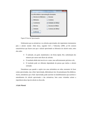 Figura 8 Caixa de Aproximações 
Enfatizamos que as estimativas e os cálculos aproximados são importantes instrumentos 
para o cálculo mental. Além disso, segundo Coll e Teberosky (2000, p.114) existem 
características que fazem com que o cálculo aproximado se diferencie do cálculo exato, entre 
elas estão: 
 É realizado, em geral, mentalmente e de forma rápida. Há a substituição dos 
números por outros mais fáceis de calcular; 
 O resultado obtido não tem de ser o exato, mas suficientemente próximo a ele; 
 O resultado pode ser diferente dependendo da pessoa que realiza o cálculo 
estimado. 
Entendemos que quando o sujeito tem uma calculadora em mãos raramente irá fazer 
contas aproximadas, mas a Kalc Aproximada, elaborada por nós, foi pensada para fins didáticos. 
Assim, entendemos que a Kalc Aproximada, pode acarretar em desdobramentos que auxiliem o 
entendimento do cálculo aproximado e das estimativas, bem como vislumbra aclarar a 
importância desse tipo de cálculo no dia-a-dia. 
A Kalc Mental 
 