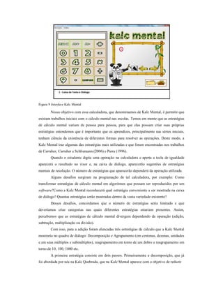Figura 9 Interface Kalc Mental 
Nosso objetivo com essa calculadora, que denominamos de Kalc Mental, é permitir que 
existam trabalhos iniciais com o cálculo mental nas escolas. Temos em mente que as estratégias 
de cálculo mental variam de pessoa para pessoa, para que elas possam criar suas próprias 
estratégias entendemos que é importante que os aprendizes, principalmente nas séries iniciais, 
tenham ciência da existência de diferentes formas para resolver as operações. Deste modo, a 
Kalc Mental traz algumas das estratégias mais utilizadas e que foram encontradas nos trabalhos 
de Carraher, Carraher e Schliemann (2006) e Parra (1996). 
Quando o estudante digita uma operação na calculadora e aperta a tecla de igualdade 
aparecerá o resultado no visor e, na caixa de diálogo, aparecerão sugestões de estratégias 
mentais de resolução. O número de estratégias que aparecerão dependerá da operação utilizada. 
Alguns desafios surgiram na programação de tal calculadora, por exemplo: Como 
transformar estratégias de cálculo mental em algoritmos que possam ser reproduzidos por um 
software?Como a Kalc Mental reconhecerá qual estratégia conveniente a ser mostrada na caixa 
de diálogo? Quantas estratégias serão mostradas dentro da vasta variedade existente? 
Desses desafios, concordamos que o número de estratégias seria limitado e que 
deveríamos criar categorias nas quais diferentes estratégias estariam presentes. Assim, 
percebemos que as estratégias de cálculo mental divergem dependendo da operação (adição, 
subtração, multiplicação ou divisão). 
Com isso, para a adição foram elencadas três estratégias de cálculo que a Kalc Mental 
mostraria no quadro de diálogo: Decomposição e Agrupamento (em centenas, dezenas, unidades 
e em seus múltiplos e submúltiplos), reagrupamento em torno de um dobro e reagrupamento em 
torno de 10, 100, 1000 etc. 
A primeira estratégia consiste em dois passos. Primeiramente a decomposição, que já 
foi abordada por nós na Kalc Quebrada, que na Kalc Mental aparece com o objetivo de reduzir 
 