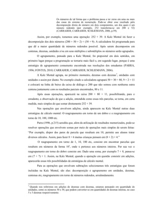 Os números de tal forma que o problema passa a ter zeros em uma ou mais 
das casas do sistema de numeração. Pode-se obter esse resultado pela 
decomposição direta do número em dois componentes, um dos quais é um 
número redondo (por exemplo, 252 transforma-se em 200 e 52) 
(CARRAHER; CARRAHER; SCHLIEMANN, 2006, p.59). 
Assim, por exemplo, tomemos uma operação: 252 + 39. A Kalc Mental irá fazer a 
decomposição dos dois números (200 + 50 + 2) + (30 + 9). A calculadora foi programada para 
que dê a maior quantidade de números redondos possível. Após serem decompostos em 
centenas, dezenas, unidades e/ou em seus múltiplos e submúltiplos os números serão agrupados. 
O agrupamento, pensado para a Kalc Mental, foi proposital em dois sentidos, em 
primeiro lugar porque a programação se tornaria mais fácil e, em segundo lugar, porque é uma 
estratégia de agrupamento comumente encontrada nas resoluções dos estudantes (PARRA, 
1996; FONTES, 2010; CARRAHER; CARRAHER; SCHLIEMANN, 2006). 
A Kalc Mental agrupa, no primeiro momento, dezenas com dezenas7, unidades com 
unidades e assim por diante. No exemplo citado a calculadora agrupará 50 + 30 = 80, 9 + 2 = 11 
e colocará na linha de baixo da caixa de diálogo o 200 que não somou com nenhuma outra 
centena juntamente com os resultados parciais encontrados, 80 e 11. 
Após essas operações, aparecerá na caixa 200 + 80 + 11, possibilitando, para o 
estudante, a observação de que a adição, entendida como essas três parcelas, se torna, em certa 
medida, mais simples do que somar diretamente 252 + 39. 
Nas operações que envolvem adições, ainda aparecem na Kalc Mental outras duas 
estratégias de cálculo mental: O reagrupamento em torno de um dobro e o reagrupamento em 
torno de 10, 100, 1000 etc. 
Parra (1996, p.215) acredita que, além da utilização de resultados memorizados, pode-se 
resolver operações que envolvem somas por meio de operações mais simples de serem feitas: 
“Por exemplo, dispor dos pares de parcela que resultam em 10, permite aos alunos tratar 
diversos cálculos. Assim, para fazer 8 + 6 muitas crianças pensam em (8 + 2) + 4.” 
O reagrupamento em torno de 1, 10, 100 etc, consiste em encontrar parcelas que 
resultem em números da forma 10x, onde x pertence aos números inteiros. Por sua vez o 
reagrupamento em torno do dobro consiste em: Dado uma soma, por exemplo 7 + 8, pensa-se 
em (7 + 7) + 1. Assim, na Kalc Mental, quando a operação em questão consistir em adições, 
aparecerão essas três possibilidades de estratégias de cálculo mental. 
Para as operações que envolvam subtrações selecionamos três estratégias que foram 
incluídas na Kalc Mental, são elas: decomposição e agrupamento em unidades, dezenas, 
centenas etc, reagrupamento em torno de números redondos, arredondamento. 
7 Quando nos referimos em adições de dezenas com dezenas, estamos pensando em quantidade de 
unidades, como os números 50 e 30, que podem converter-se em quantidades de dezenas inteiras, no caso 
5 e 3 dezenas respectivamente. 
 